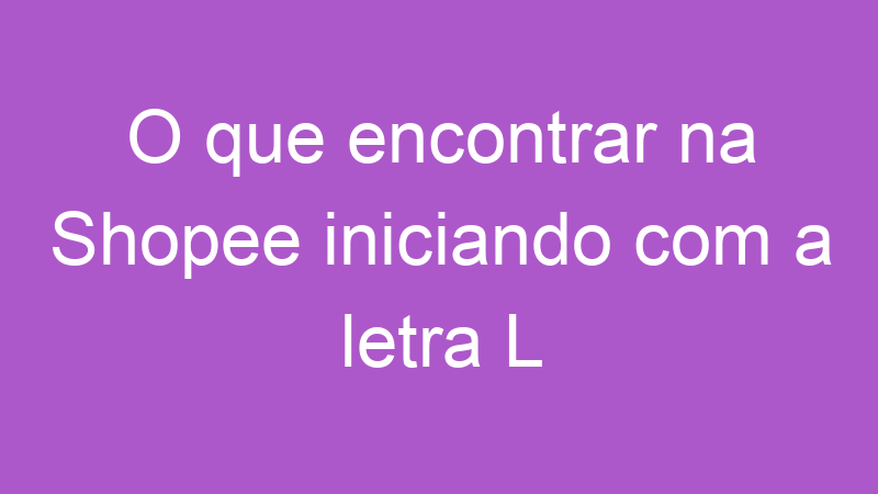 O que encontrar na Shopee iniciando com a letra L