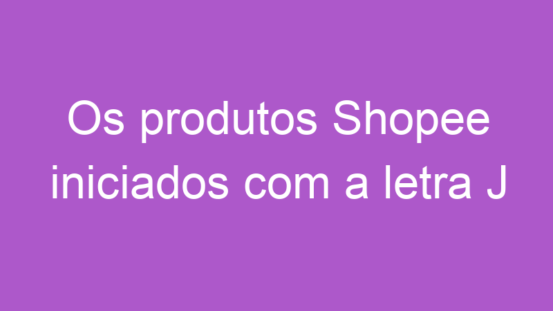 Os produtos Shopee iniciados com a letra J