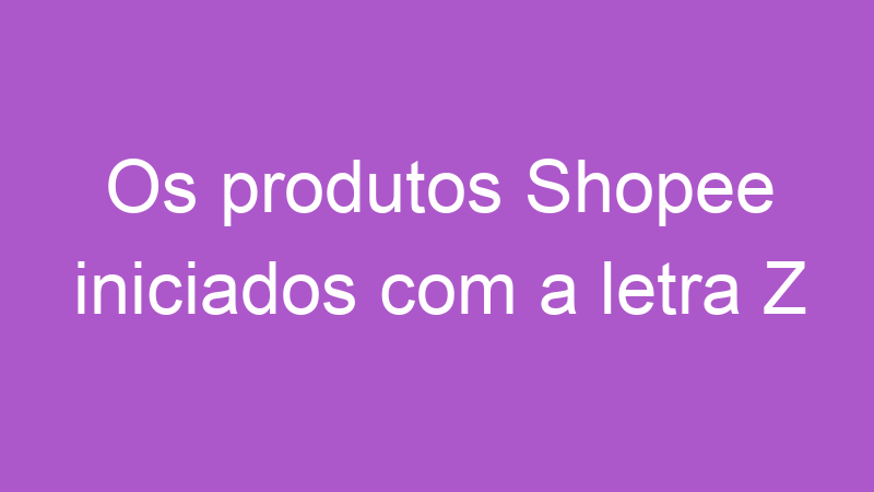 Os produtos Shopee iniciados com a letra Z