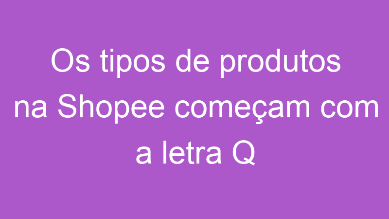 Os tipos de produtos na Shopee começam com a letra Q