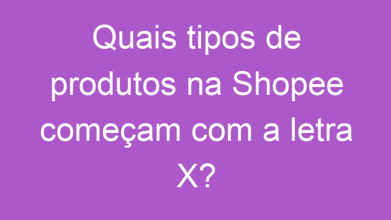 Quais tipos de produtos na Shopee começam com a letra X?