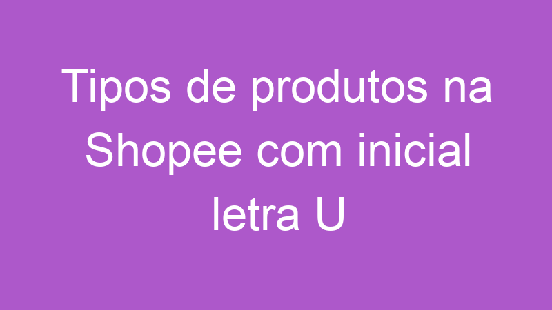 Tipos de produtos na Shopee com inicial letra U