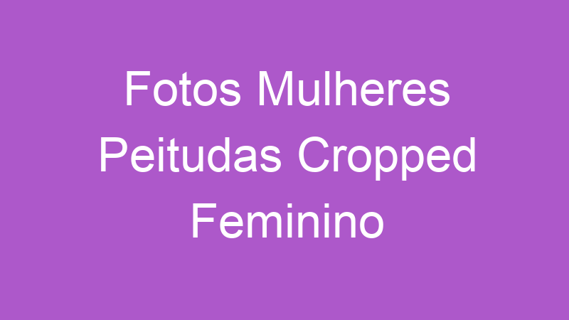 Fotos Mulheres Peitudas Cropped Feminino | Tenho Tudo Sobre