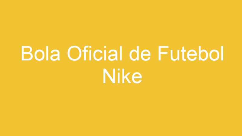 Bola Oficial de Futebol Nike | Tenho Tudo Sobre