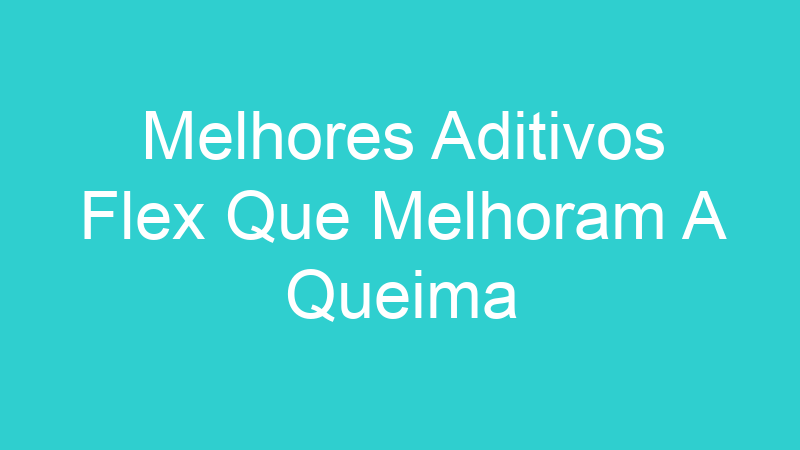 Melhores Aditivos Flex Que Melhoram A Queima