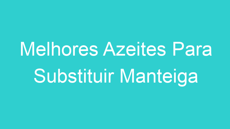 Melhores Azeites Para Substituir Manteiga
