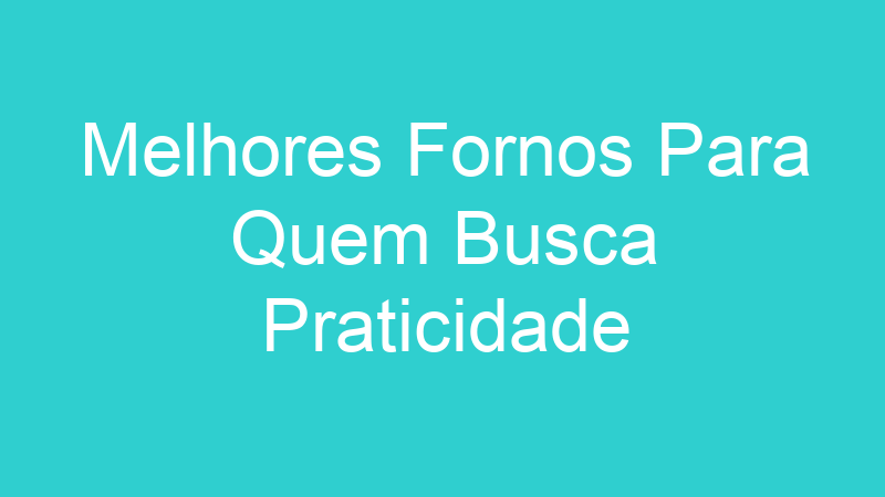 Melhores Fornos Para Quem Busca Praticidade