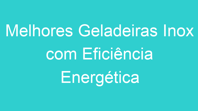 Melhores Geladeiras Inox com Eficiência Energética