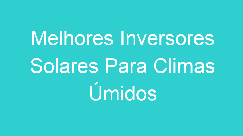 Melhores Inversores Solares Para Climas Úmidos