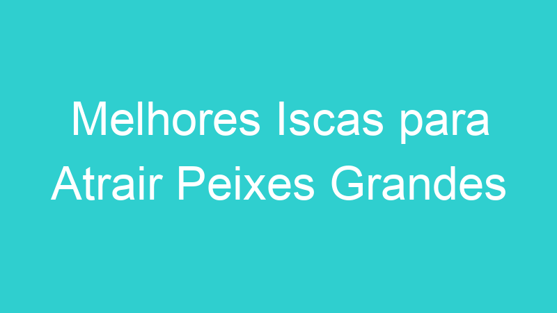 Melhores Iscas para Atrair Peixes Grandes