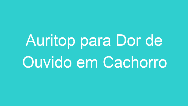 Auritop para Dor de Ouvido em Cachorro