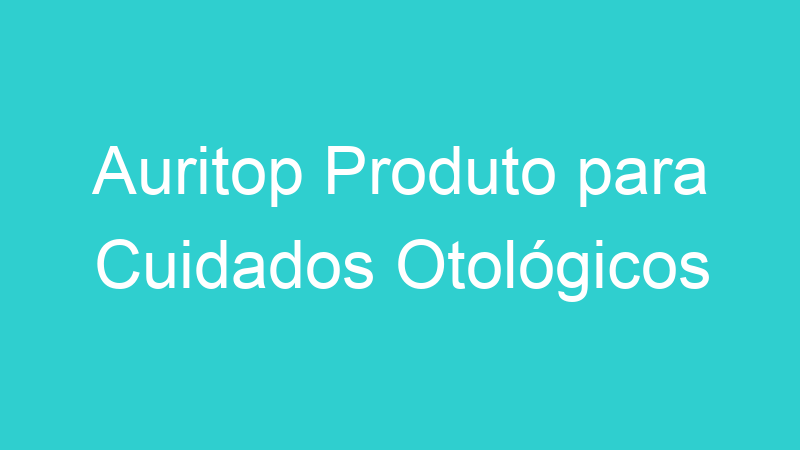 Auritop Produto para Cuidados Otológicos