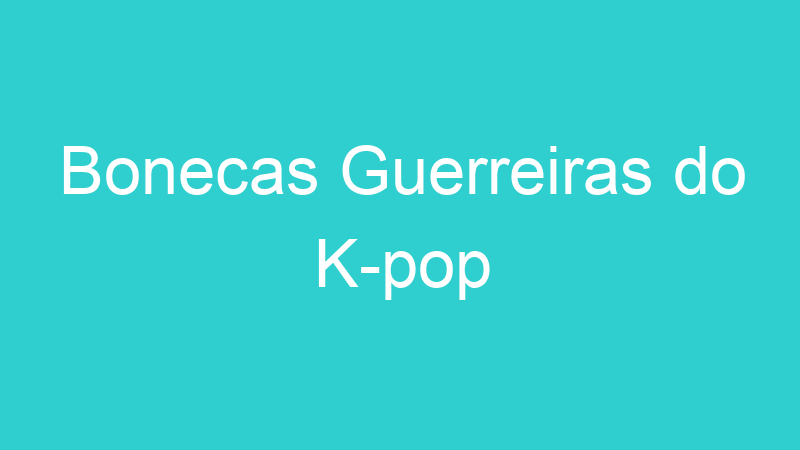 Bonecas Guerreiras do K-pop