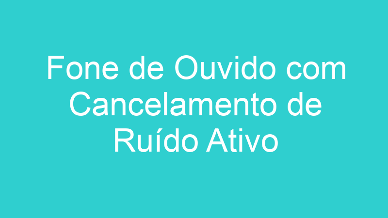 Fone de Ouvido com Cancelamento de Ruído Ativo