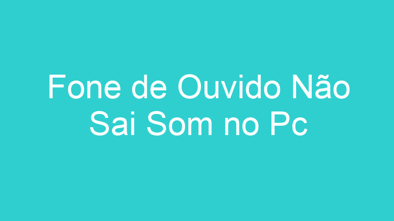 Fone de Ouvido Não Sai Som no Pc
