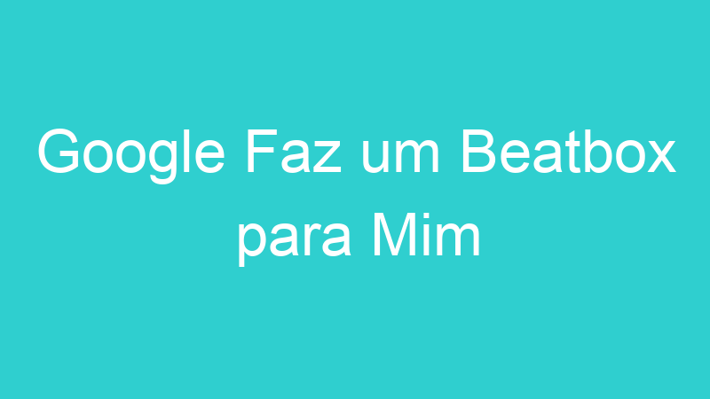 Google Faz um Beatbox para Mim