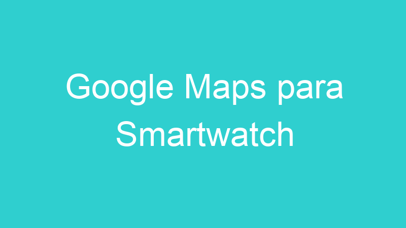 Google Maps para Smartwatch