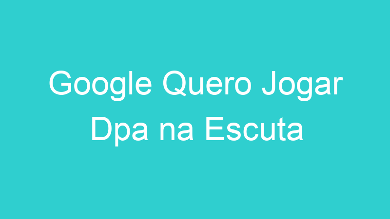 Google Quero Jogar Dpa na Escuta