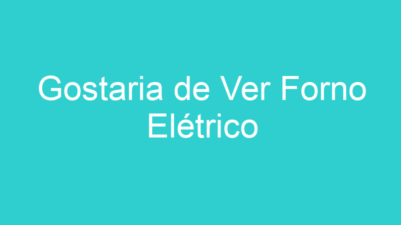 Gostaria de Ver Forno Elétrico