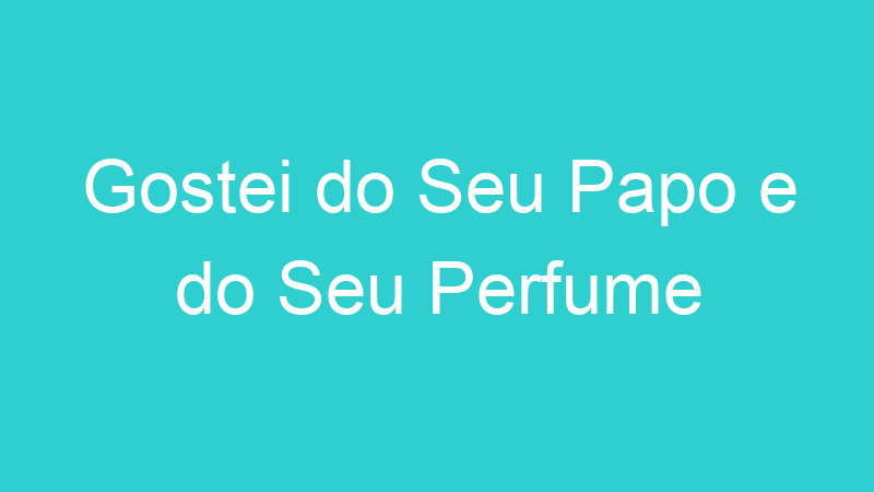 Gostei do Seu Papo e do Seu Perfume
