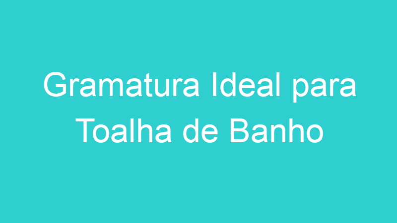 Gramatura Ideal para Toalha de Banho