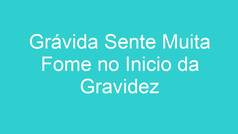 Grávida Sente Muita Fome no Inicio da Gravidez