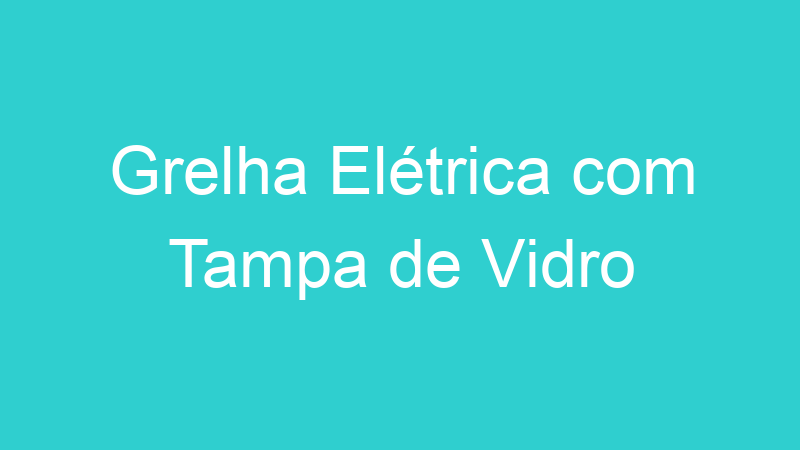 Grelha Elétrica com Tampa de Vidro