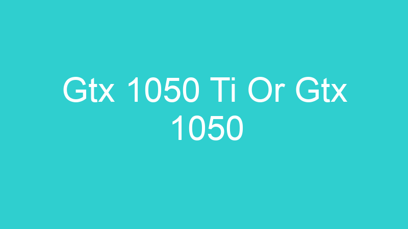 Gtx 1050 Ti Or Gtx 1050
