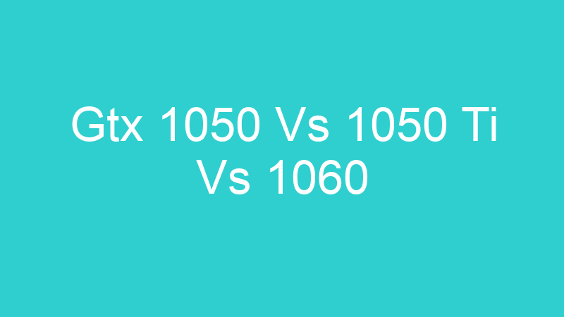 Gtx 1050 Vs 1050 Ti Vs 1060