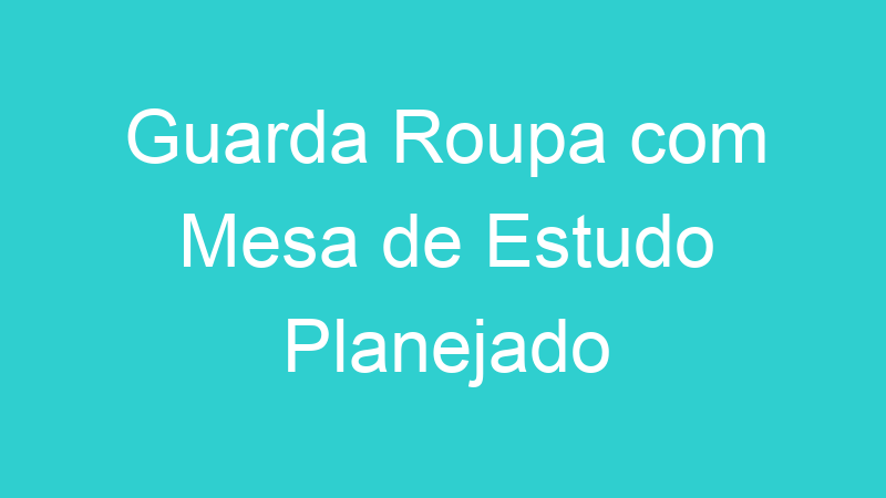 Guarda Roupa com Mesa de Estudo Planejado