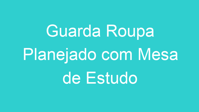 Guarda Roupa Planejado com Mesa de Estudo