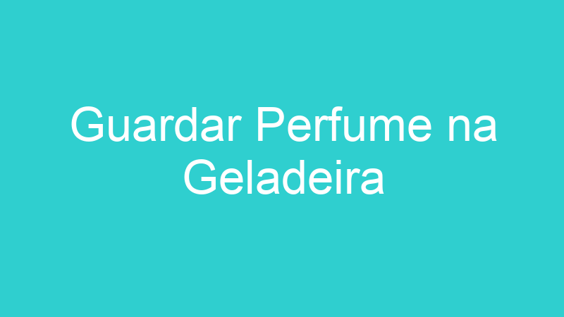 Guardar Perfume na Geladeira