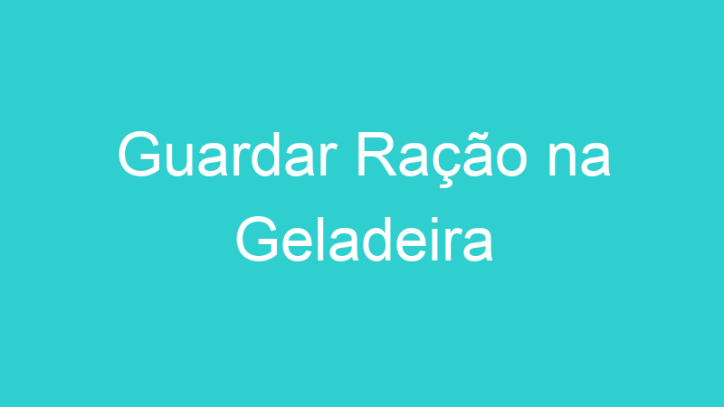 Guardar Ração na Geladeira