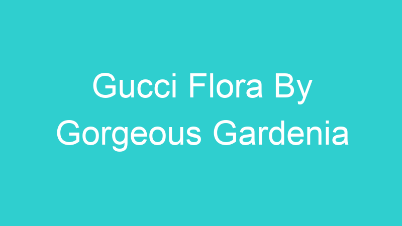 Gucci Flora By Gorgeous Gardenia