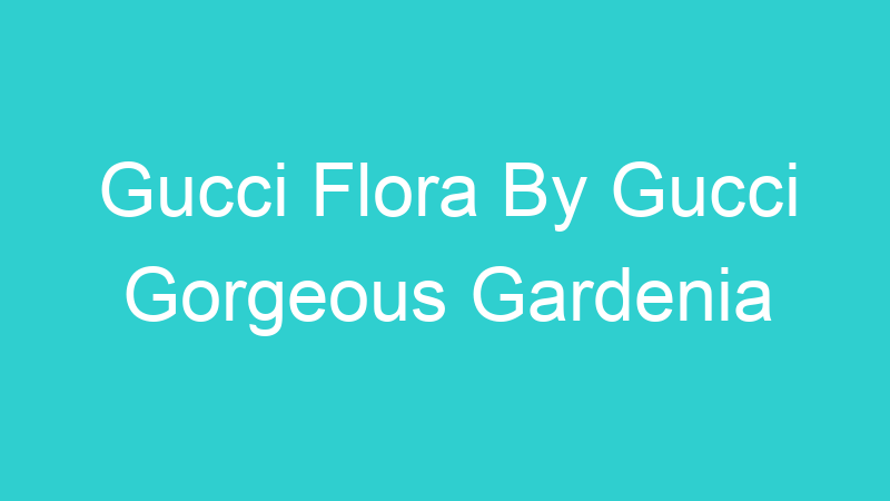 Gucci Flora By Gucci Gorgeous Gardenia