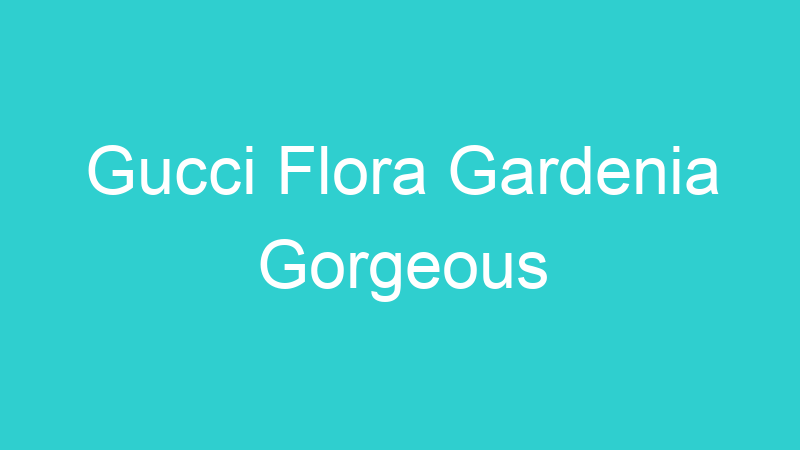 Gucci Flora Gardenia Gorgeous