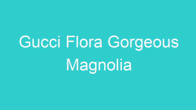 Gucci Flora Gorgeous Magnolia