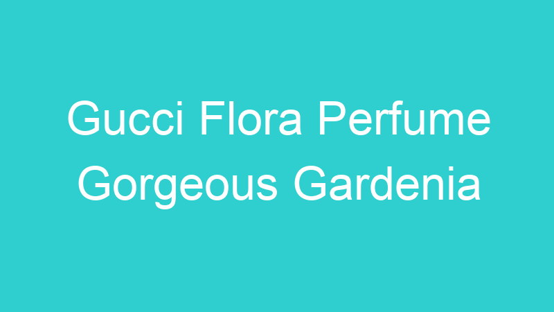 Gucci Flora Perfume Gorgeous Gardenia